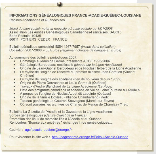 INFORMATIONS GÉNÉALOGIQUES FRANCE-ACADIE-QUÉBEC-LOUISIANE Racines Acadiennes et Québécoises  Merci de bien vouloir noter la nouvelle adresse postale au 1/01/2008 Association Les Amitiés Généalogiques Canadiennes-Françaises  (AGCF) Boîte Postale  10435 86011  POITIERS  CEDEX   FRANCE  Bulletin périodique semestriel ISSN 1267-7957 (inclus dans cotisation) Cotisation 2007-2008 = 50 Euros (règlement chèque de banque en Euros)  Au sommaire des bulletins périodiques 2007: •	Hommage à Jeannine Germe, présidente AGCF 1995-2006 •	Généalogie Berbudeau: rectificatifs (plaque sur la Ligne Acadienne) •	Origine de Jean-Gabriel Berbudeau et de Nicolas Herbert de la Ligne Acadienne •	Le mythe de l'origine de l'ancêtre du premier ministre Jean Chrétien (Vincent Chrétien) •	Le mythe de l'origine des acadiens (rien de nouveau depuis 1989?) •	Origine de Pierre Desrochers et Louis Garnault (Québec) •	Travaux d'André Blanchard de La Ligne Acadienne (La Puye) •	Liste des émigrants canadiens et acadiens en Val de Loire/Touraine au XVIIIe s.  •	A propos de l'origine de Nicolas Audet dit Lapointe (Québec)  •	Origine de la famille Boyleau (alliance Chamberland) inédit •	Tableau généalogique Gautron-Sauvageau (Marcé-sur-Esves) •	Où sont passées les archives de Charles de Menou de Charnizay ?  etc    Bulletins La Gazette de l'Acadie et la Gazette de la Ligne Acadienne Sorties généalogiques (Centre-Ouest de la France) Promotion des lieux de mémoire liés à l'Acadie et au Québec Rencontres "Bourse aux ancêtres " échanges infos généalogiques...  Courriel :  agcf.acadie-quebec@orange.fr  Pour visionner le site web :  http://pagesperso-orange.fr/Poitou-Acadie-Quebec